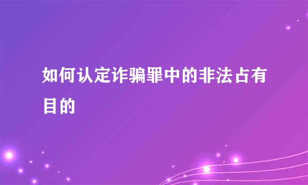 如何认定诈骗罪中的非法占有目的