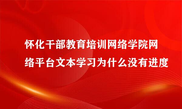 怀化干部教育培训网络学院网络平台文本学习为什么没有进度