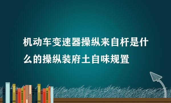 机动车变速器操纵来自杆是什么的操纵装府土自味规置