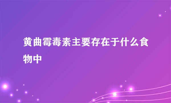 黄曲霉毒素主要存在于什么食物中