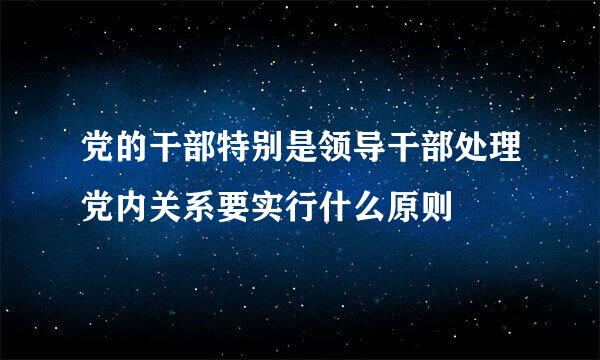 党的干部特别是领导干部处理党内关系要实行什么原则