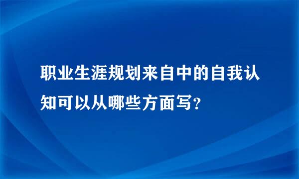 职业生涯规划来自中的自我认知可以从哪些方面写？