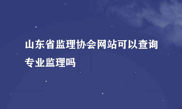 山东省监理协会网站可以查询专业监理吗