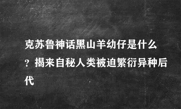 克苏鲁神话黑山羊幼仔是什么？揭来自秘人类被迫繁衍异种后代