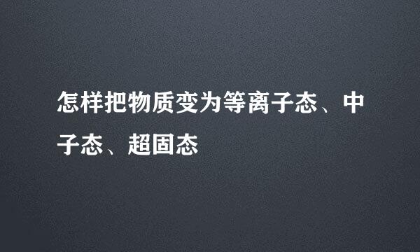 怎样把物质变为等离子态、中子态、超固态