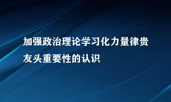 加强政治理论学习化力量律贵友头重要性的认识