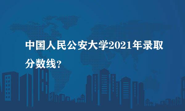 中国人民公安大学2021年录取分数线？