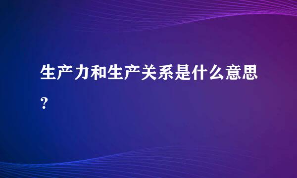 生产力和生产关系是什么意思？