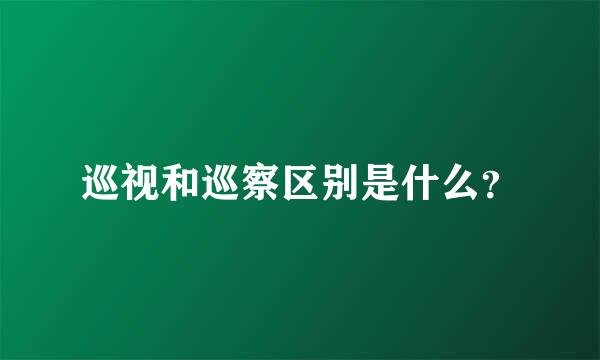 巡视和巡察区别是什么？