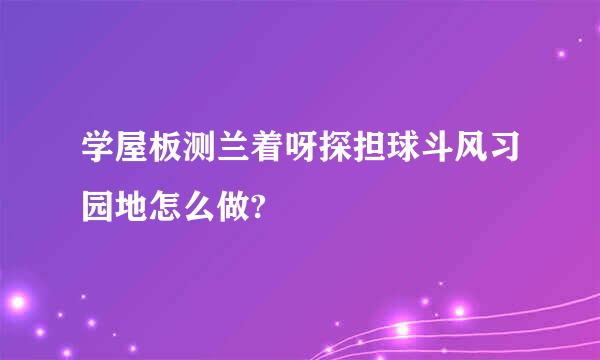 学屋板测兰着呀探担球斗风习园地怎么做?