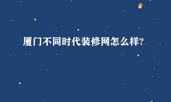 厦门不同时代装修网怎么样?