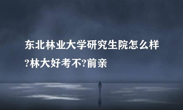 东北林业大学研究生院怎么样?林大好考不?前亲