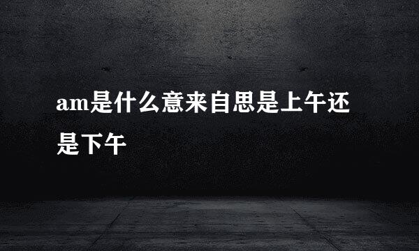 am是什么意来自思是上午还是下午