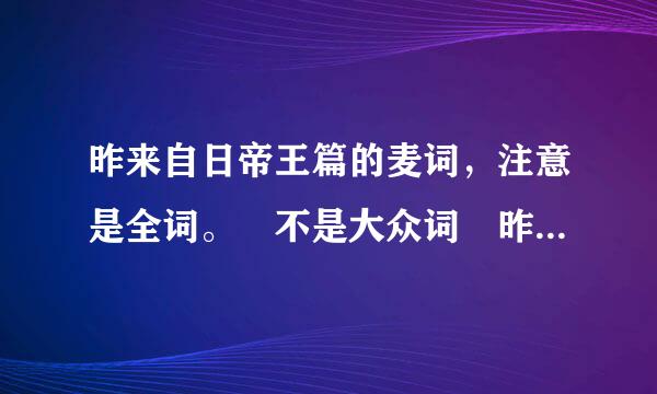 昨来自日帝王篇的麦词，注意是全词。 不是大众词 昨日辉煌谁记录 下面的红颜开头的。