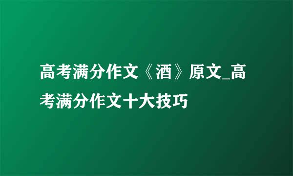 高考满分作文《酒》原文_高考满分作文十大技巧