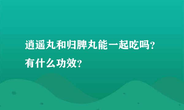 逍遥丸和归脾丸能一起吃吗？有什么功效？