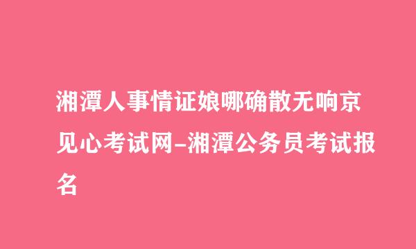 湘潭人事情证娘哪确散无响京见心考试网-湘潭公务员考试报名