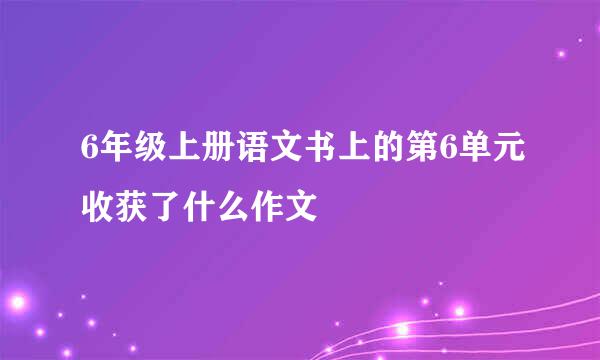 6年级上册语文书上的第6单元收获了什么作文