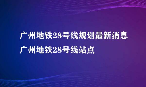 广州地铁28号线规划最新消息广州地铁28号线站点