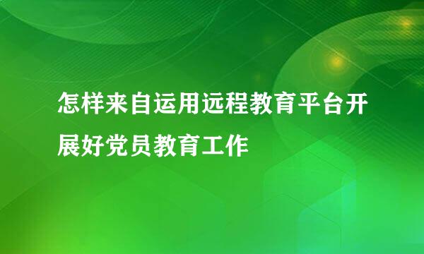 怎样来自运用远程教育平台开展好党员教育工作