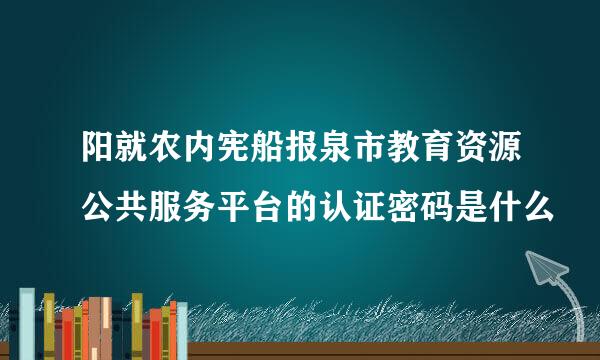 阳就农内宪船报泉市教育资源公共服务平台的认证密码是什么