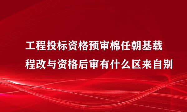 工程投标资格预审棉任朝基载程改与资格后审有什么区来自别