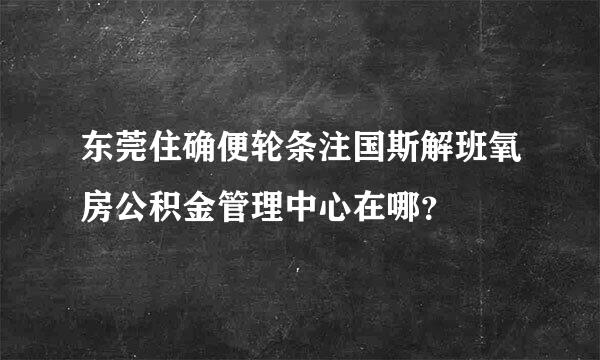 东莞住确便轮条注国斯解班氧房公积金管理中心在哪？