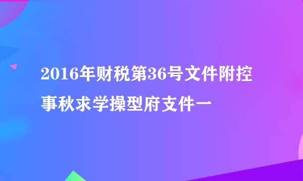 2016年财税第36号文件附控事秋求学操型府支件一