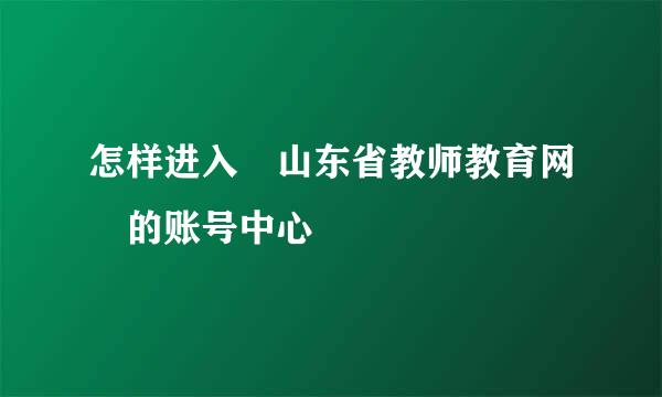 怎样进入 山东省教师教育网 的账号中心