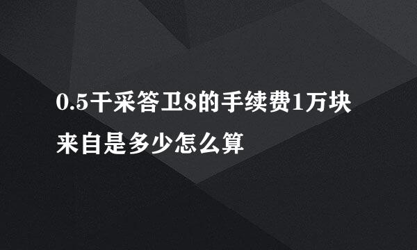 0.5干采答卫8的手续费1万块来自是多少怎么算