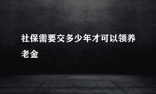 社保需要交多少年才可以领养老金