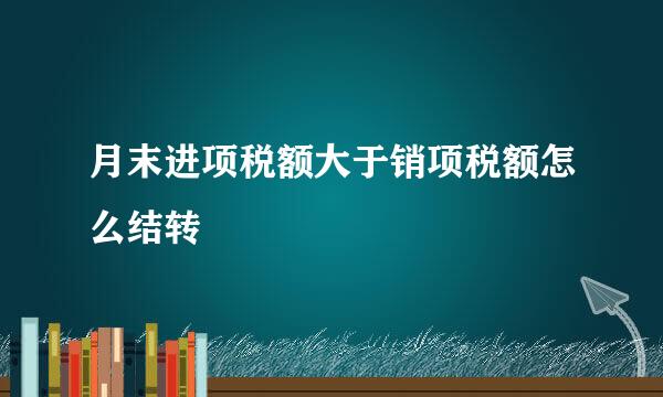 月末进项税额大于销项税额怎么结转