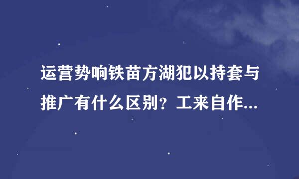 运营势响铁苗方湖犯以持套与推广有什么区别？工来自作职责又是怎样的？