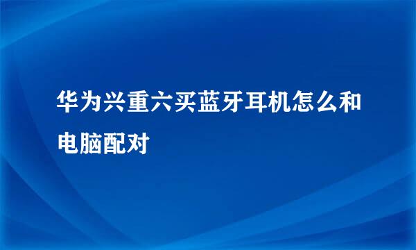 华为兴重六买蓝牙耳机怎么和电脑配对