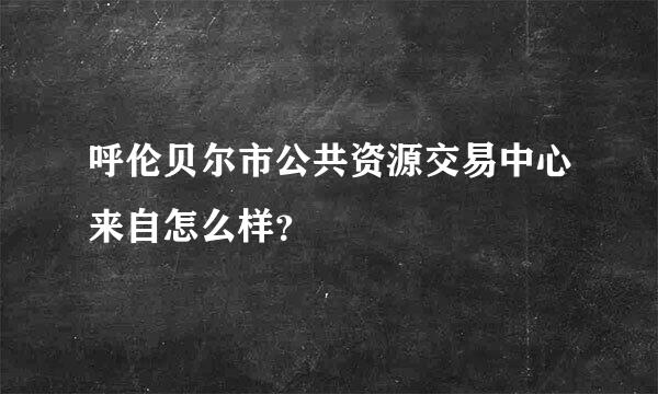 呼伦贝尔市公共资源交易中心来自怎么样？