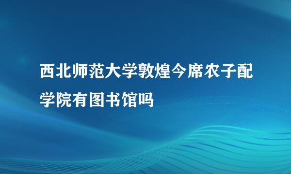 西北师范大学敦煌今席农子配学院有图书馆吗