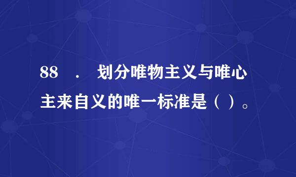 88 . 划分唯物主义与唯心主来自义的唯一标准是（）。