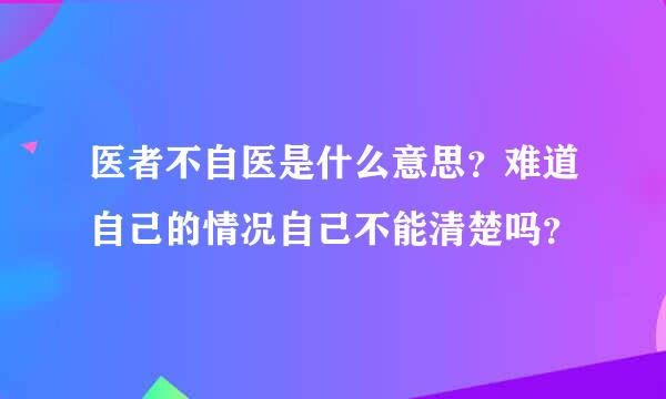 医者不自医是什么意思？难道自己的情况自己不能清楚吗？