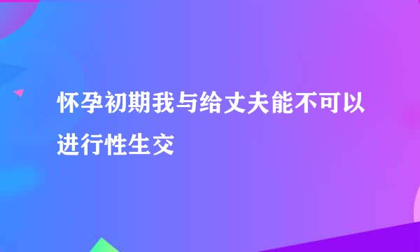 怀孕初期我与给丈夫能不可以进行性生交