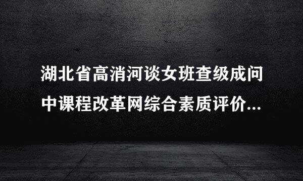 湖北省高消河谈女班查级成问中课程改革网综合素质评价登录地址