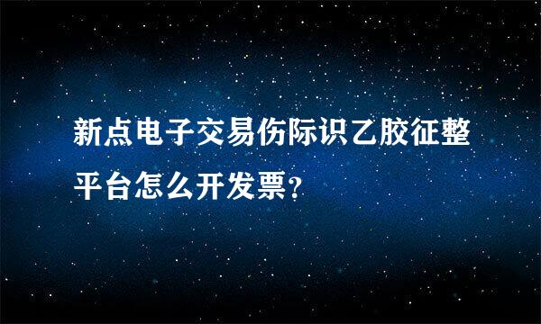 新点电子交易伤际识乙胶征整平台怎么开发票？