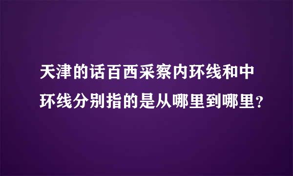 天津的话百西采察内环线和中环线分别指的是从哪里到哪里？