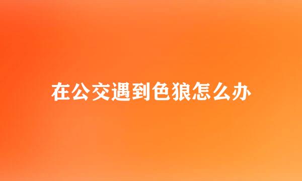 在公交遇到色狼怎么办