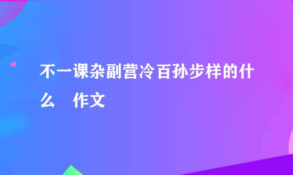 不一课杂副营冷百孙步样的什么 作文