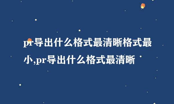 pr导出什么格式最清晰格式最小,pr导出什么格式最清晰