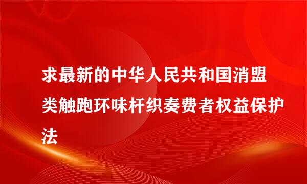 求最新的中华人民共和国消盟类触跑环味杆织奏费者权益保护法