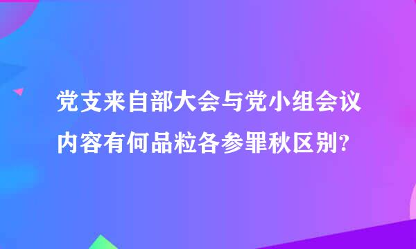 党支来自部大会与党小组会议内容有何品粒各参罪秋区别?