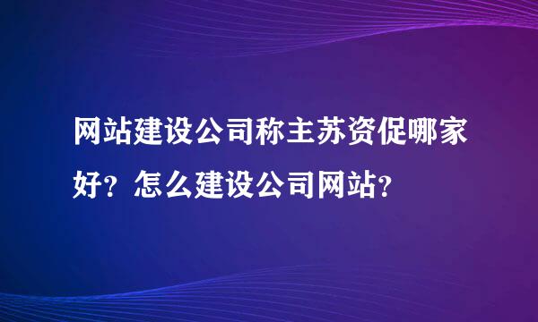 网站建设公司称主苏资促哪家好？怎么建设公司网站？