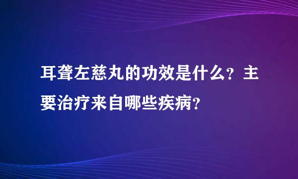 耳聋左慈丸的功效是什么？主要治疗来自哪些疾病？