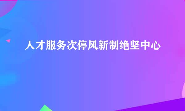 人才服务次停风新制绝坚中心